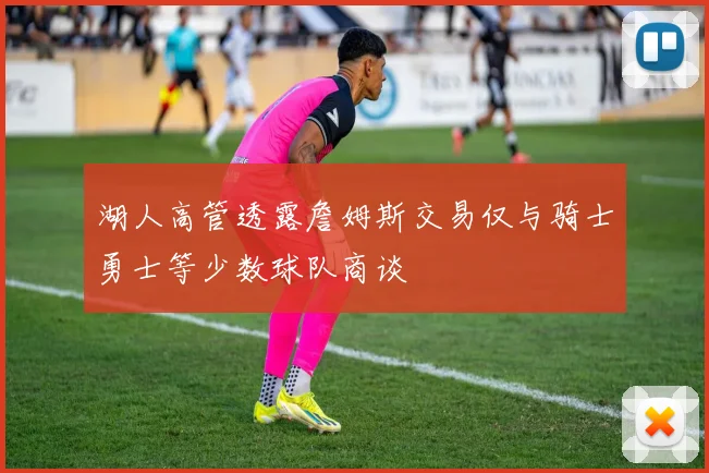 湖人高管透露詹姆斯交易仅与骑士勇士等少数球队商谈