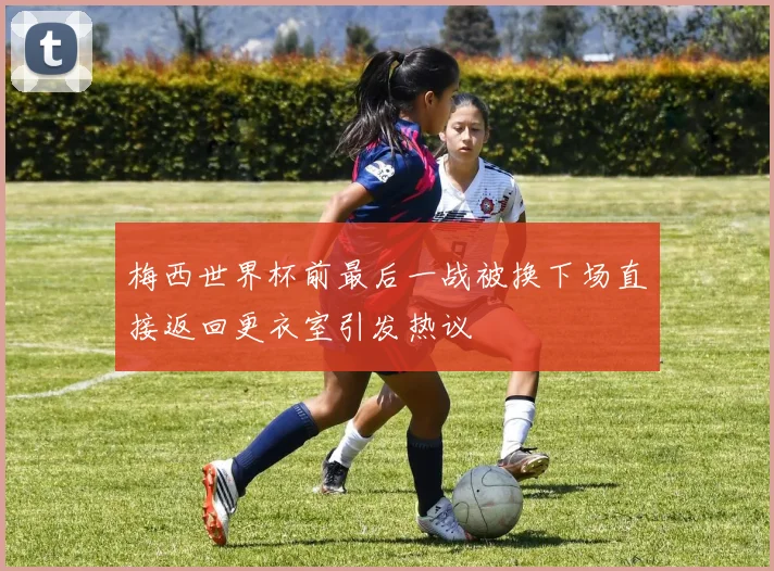 梅西世界杯前最后一战被换下场直接返回更衣室引发热议