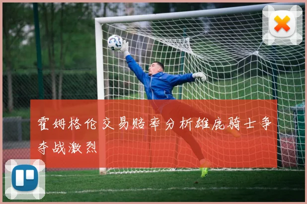 霍姆格伦交易赔率分析雄鹿骑士争夺战激烈