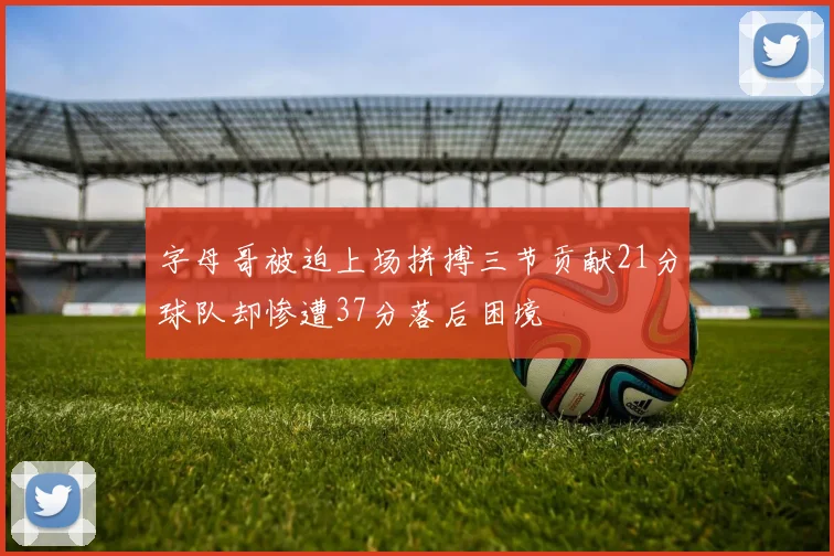 字母哥被迫上场拼搏三节贡献21分球队却惨遭37分落后困境