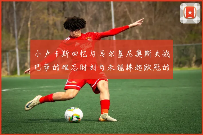 小卢卡斯回忆与马尔基尼奥斯共战巴萨的难忘时刻与未能捧起欧冠的遗憾