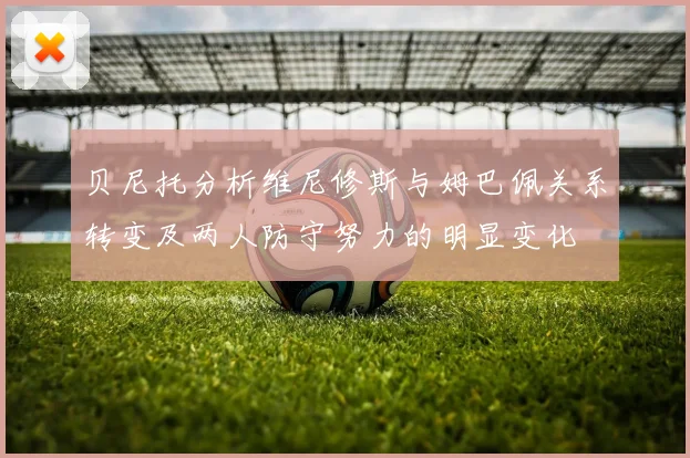 贝尼托分析维尼修斯与姆巴佩关系转变及两人防守努力的明显变化