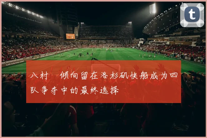 八村塁倾向留在洛杉矶快船成为四队争夺中的最终选择