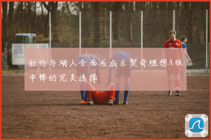 杜伦与湖人会面或成东契奇理想A级中锋的完美选择
