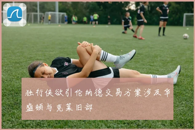 独行侠欲引伦纳德交易方案涉及华盛顿与克莱旧部