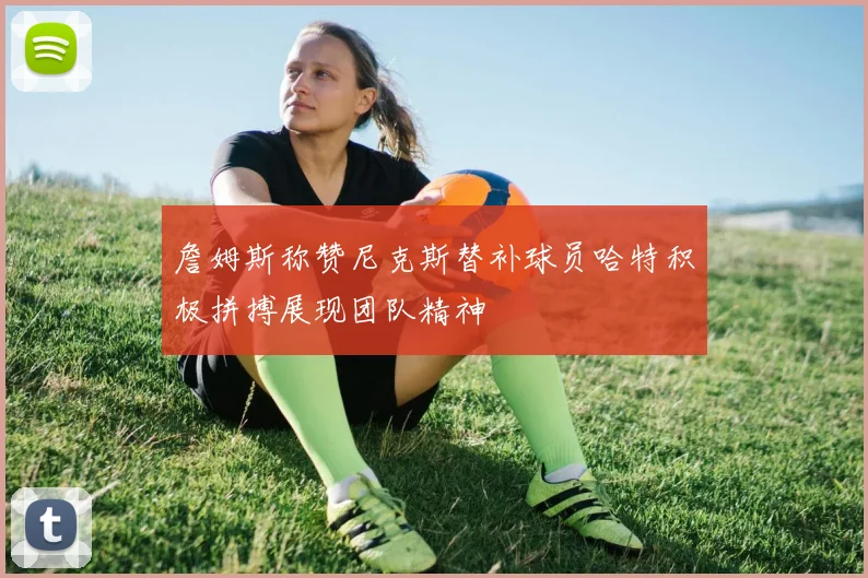 詹姆斯称赞尼克斯替补球员哈特积极拼搏展现团队精神
