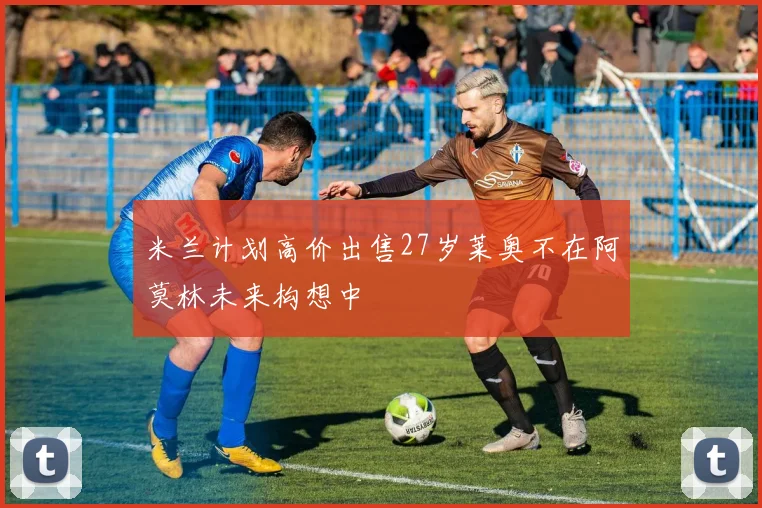 米兰计划高价出售27岁莱奥不在阿莫林未来构想中