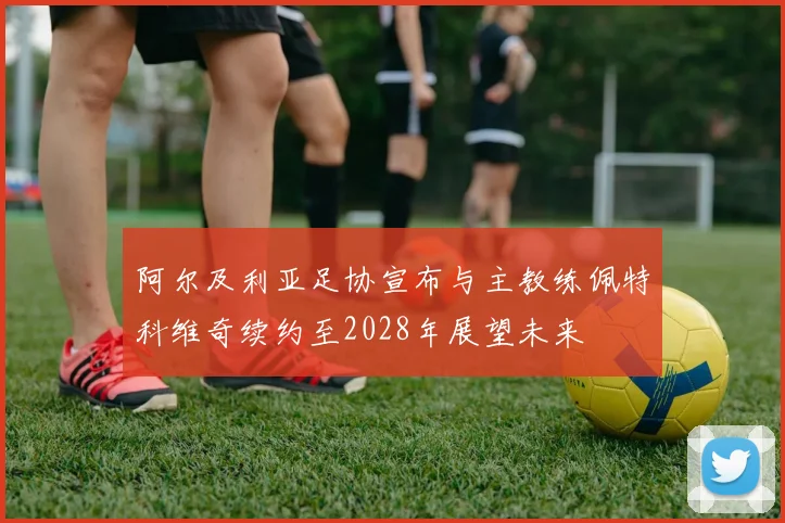 阿尔及利亚足协宣布与主教练佩特科维奇续约至2028年展望未来