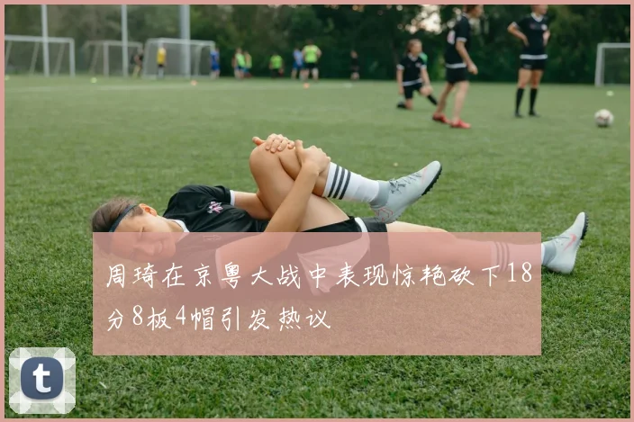 周琦在京粤大战中表现惊艳砍下18分8板4帽引发热议